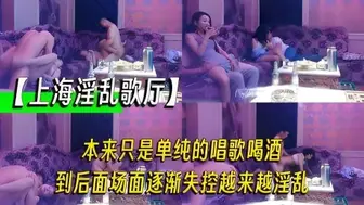【上海淫乱歌厅】本来只是单纯的唱歌喝酒，到后面场面逐渐失控越来越淫乱，拔出我的家伙跟你的骚逼拼了