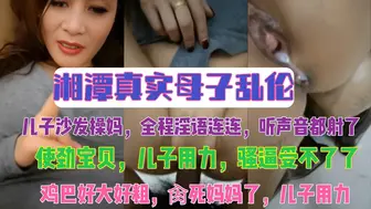 湘潭真实母子乱伦 儿子沙发操妈，全程淫语连连，听声音都射了 ，使劲宝贝，儿子用力，骚逼受不了了，鸡巴好大好粗，肏死妈妈了，儿子用力